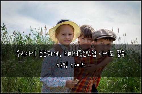 우리아이 든든하게, 리미어종신보험 아이도 필수 가입 가이드