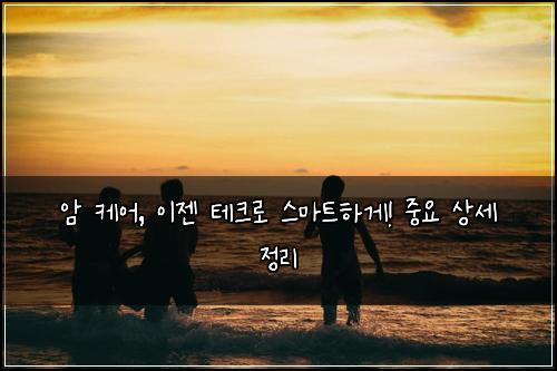 암 케어, 이젠 테크로 스마트하게! 중요 상세 정리