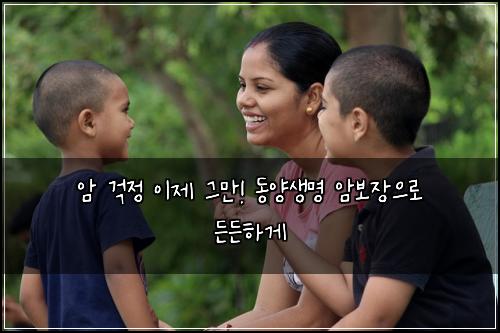 암 걱정 이제 그만! 동양생명 암보장으로 든든하게