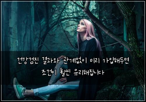 건강검진 결과와 관계없이 미리 가입해두면 조건이 훨씬 유리해집니다