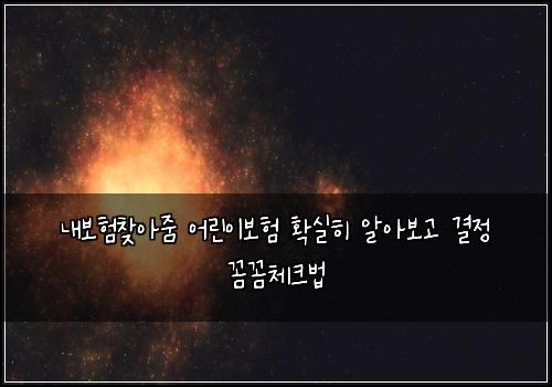 내보험찾아줌 어린이보험 확실히 알아보고 결정 꼼꼼체크법