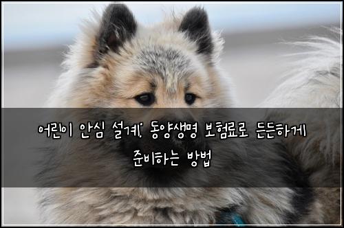 어린이 안심 설계: 동양생명 보험료로 든든하게 준비하는 방법
