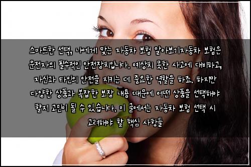  스마트한 선택, 나에게 맞는 자동차 보험 알아보기

자동차 보험은 운전자의 필수적인 안전장치입니다. 예상치 못한 사고에 대비하고, 자신과 타인의 안전을 지키는 데 중요한 역할을 하죠. 하지만 다양한 상품과 복잡한 보장 내용 때문에 어떤 상품을 선택해야 할지 고민이 될 수 있습니다. 이 글에서는 자동차 보험 선택 시 고려해야 할 핵심 사항들