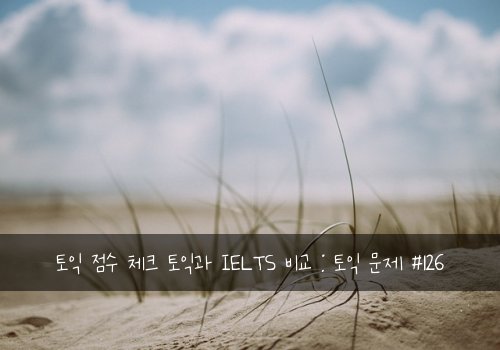 토익 점수 체크 토익과 IELTS 비교 : 토익 문제 #126