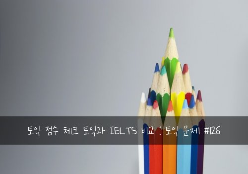 토익 점수 체크 토익과 IELTS 비교 : 토익 문제 #126