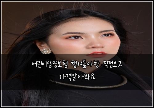 어린이생명보험 챙겨볼사항  직접보고 가격알아봐요