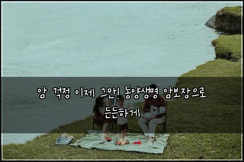 암 걱정 이제 그만! 동양생명 암보장으로 든든하게