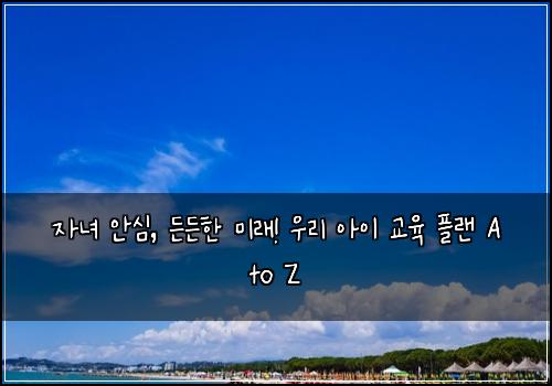 자녀 안심, 든든한 미래! 우리 아이 교육 플랜 A to Z