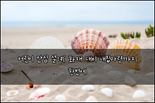 어린이 안심 설계: 화재 대비 내집마련까지 한번에