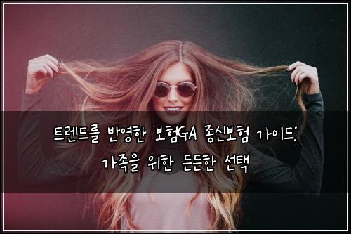 트렌드를 반영한 보험GA 종신보험 가이드: 가족을 위한 든든한 선택