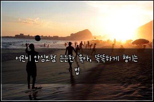 어린이 안심보험: 든든한 육아, 똑똑하게 챙기는 법